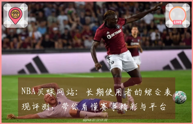 NBA买球网站：长期使用者的综合表现评测，带你看懂赛事精彩与平台优势